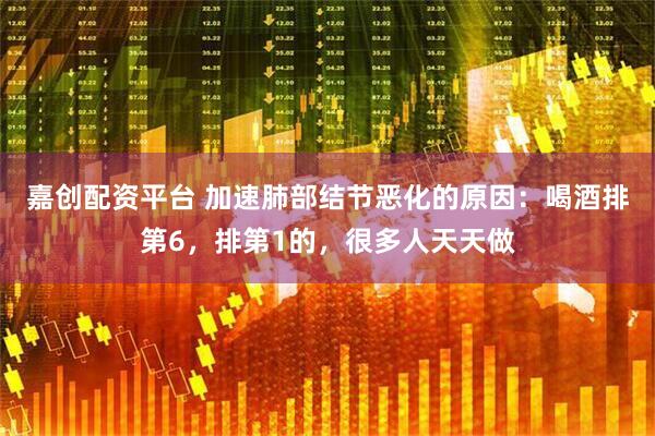 嘉创配资平台 加速肺部结节恶化的原因：喝酒排第6，排第1的，很多人天天做