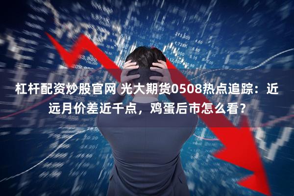 杠杆配资炒股官网 光大期货0508热点追踪：近远月价差近千点，鸡蛋后市怎么看？
