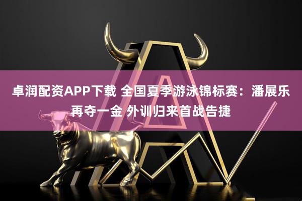 卓润配资APP下载 全国夏季游泳锦标赛：潘展乐再夺一金 外训归来首战告捷